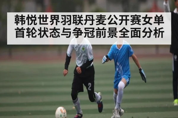韩悦世界羽联丹麦公开赛女单首轮状态与争冠前景全面分析