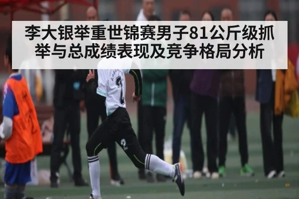 李大银举重世锦赛男子81公斤级抓举与总成绩表现及竞争格局分析