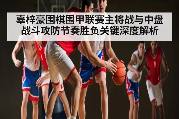 辜梓豪围棋围甲联赛主将战与中盘战斗攻防节奏胜负关键深度解析