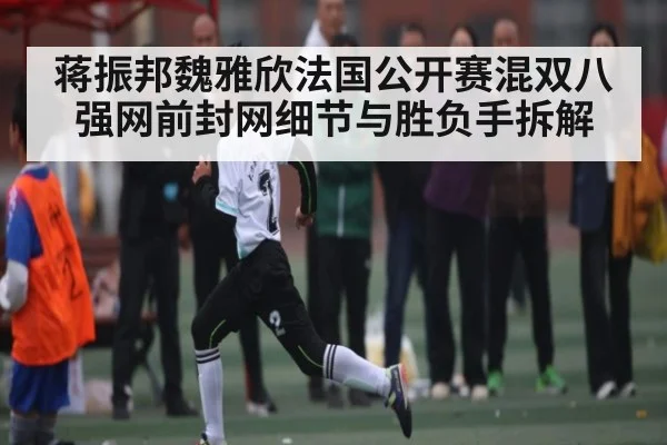 蒋振邦魏雅欣法国公开赛混双八强网前封网细节与胜负手拆解