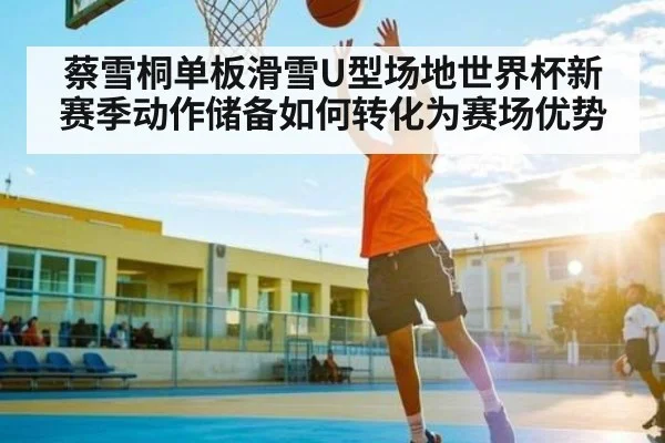 蔡雪桐单板滑雪U型场地世界杯新赛季动作储备如何转化为赛场优势