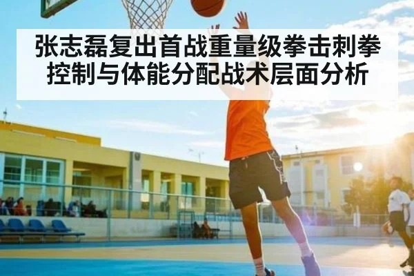 张志磊复出首战重量级拳击刺拳控制与体能分配战术层面分析